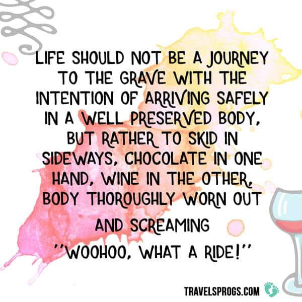 ''Life should not be a journey to the grave with the intention of arriving safely in a well-preserved body, but rather to skid in sideways, chocolate in one hand, wine in the other, body thoroughly worn out and screaming ''Woohoo, What a ride'' ''